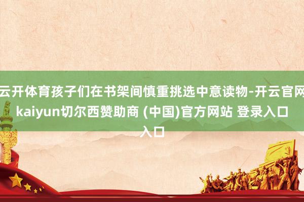 云开体育孩子们在书架间慎重挑选中意读物-开云官网kaiyun切尔西赞助商 (中国)官方网站 登录入口