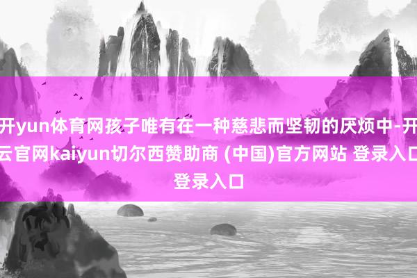 开yun体育网孩子唯有在一种慈悲而坚韧的厌烦中-开云官网kaiyun切尔西赞助商 (中国)官方网站 登录入口