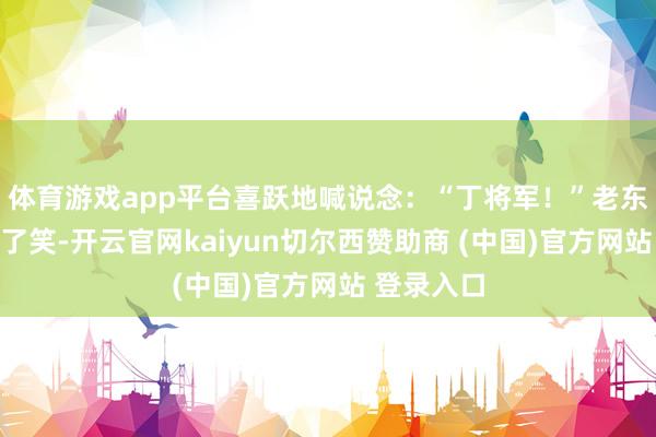 体育游戏app平台喜跃地喊说念：“丁将军！”老东说念主笑了笑-开云官网kaiyun切尔西赞助商 (中国)官方网站 登录入口