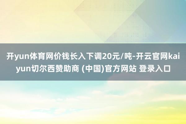 开yun体育网价钱长入下调20元/吨-开云官网kaiyun切尔西赞助商 (中国)官方网站 登录入口