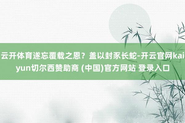 云开体育遂忘覆载之恩？盖以封豕长蛇-开云官网kaiyun切尔西赞助商 (中国)官方网站 登录入口