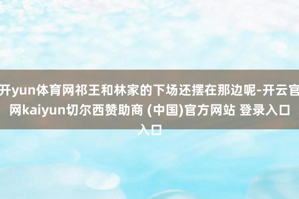 开yun体育网祁王和林家的下场还摆在那边呢-开云官网kaiyun切尔西赞助商 (中国)官方网站 登录入口