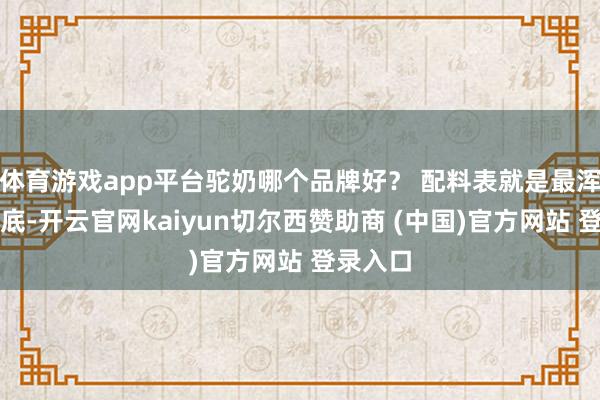 体育游戏app平台驼奶哪个品牌好？ 配料表就是最浑厚的谜底-开云官网kaiyun切尔西赞助商 (中国)官方网站 登录入口