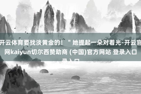 开云体育要找淡黄金的！＂她提起一朵对着光-开云官网kaiyun切尔西赞助商 (中国)官方网站 登录入口