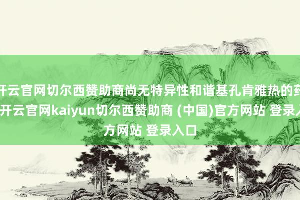 开云官网切尔西赞助商尚无特异性和谐基孔肯雅热的药物-开云官网kaiyun切尔西赞助商 (中国)官方网站 登录入口