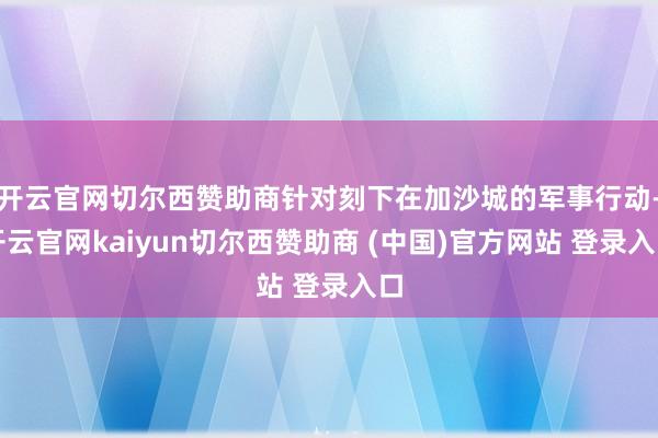 开云官网切尔西赞助商针对刻下在加沙城的军事行动-开云官网kaiyun切尔西赞助商 (中国)官方网站 登录入口