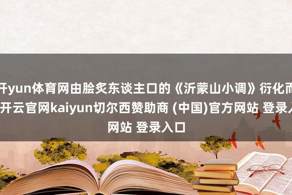 开yun体育网由脍炙东谈主口的《沂蒙山小调》衍化而来-开云官网kaiyun切尔西赞助商 (中国)官方网站 登录入口