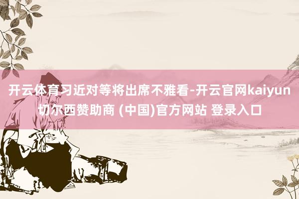 开云体育习近对等将出席不雅看-开云官网kaiyun切尔西赞助商 (中国)官方网站 登录入口