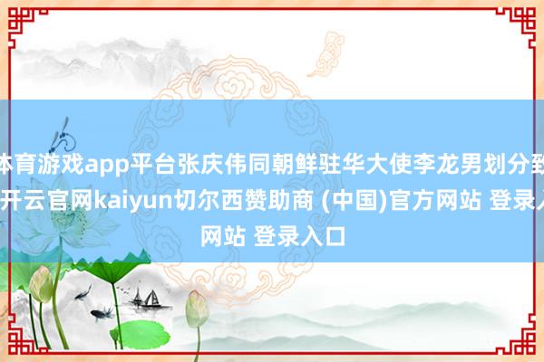体育游戏app平台张庆伟同朝鲜驻华大使李龙男划分致辞-开云官网kaiyun切尔西赞助商 (中国)官方网站 登录入口