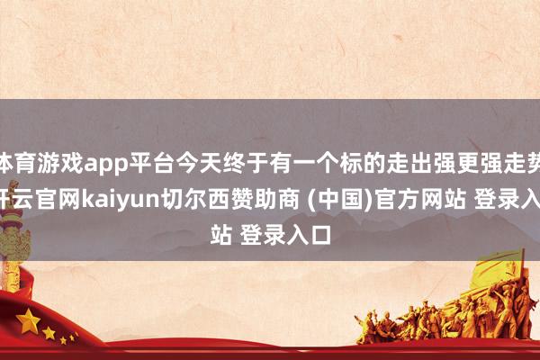 体育游戏app平台今天终于有一个标的走出强更强走势-开云官网kaiyun切尔西赞助商 (中国)官方网站 登录入口