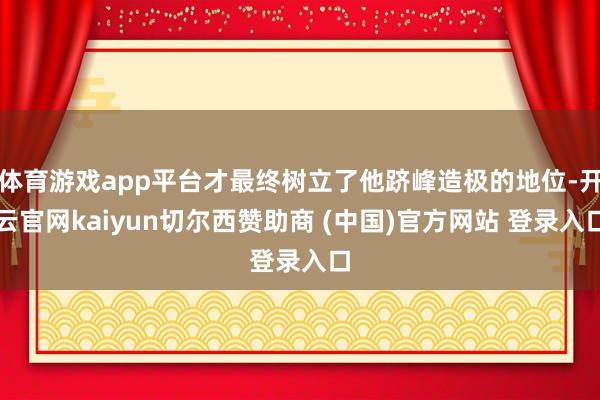 体育游戏app平台才最终树立了他跻峰造极的地位-开云官网kaiyun切尔西赞助商 (中国)官方网站 登录入口