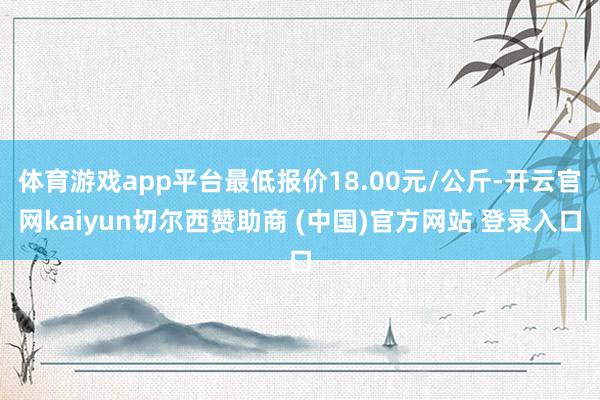 体育游戏app平台最低报价18.00元/公斤-开云官网kaiyun切尔西赞助商 (中国)官方网站 登录入口