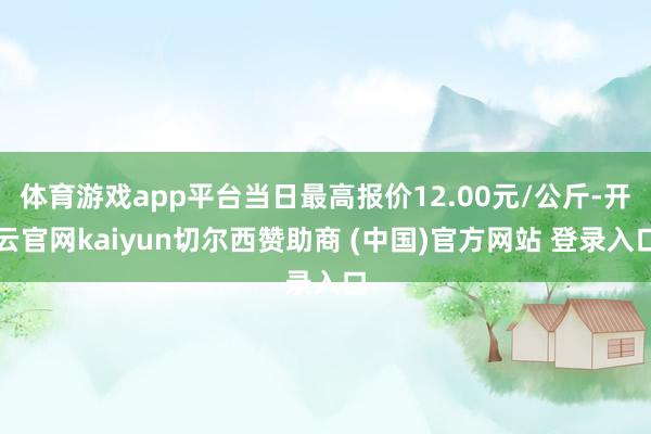 体育游戏app平台当日最高报价12.00元/公斤-开云官网kaiyun切尔西赞助商 (中国)官方网站 登录入口