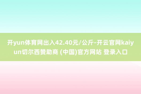 开yun体育网出入42.40元/公斤-开云官网kaiyun切尔西赞助商 (中国)官方网站 登录入口