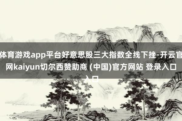 体育游戏app平台好意思股三大指数全线下挫-开云官网kaiyun切尔西赞助商 (中国)官方网站 登录入口