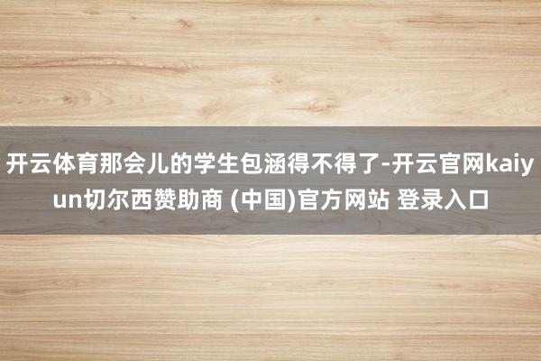 开云体育那会儿的学生包涵得不得了-开云官网kaiyun切尔西赞助商 (中国)官方网站 登录入口