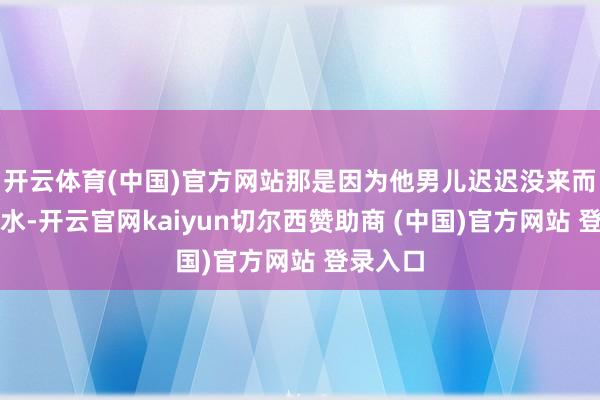 开云体育(中国)官方网站那是因为他男儿迟迟没来而流的泪水-开云官网kaiyun切尔西赞助商 (中国)官方网站 登录入口