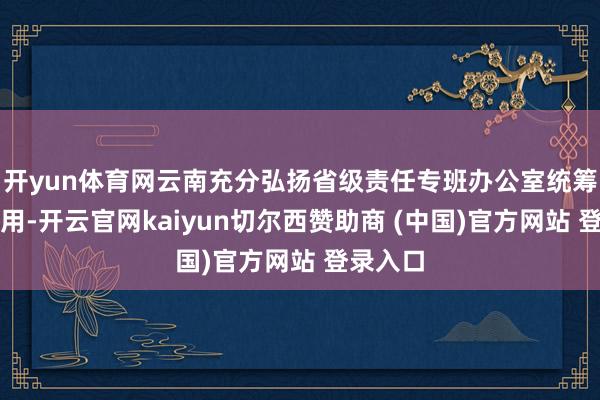 开yun体育网云南充分弘扬省级责任专班办公室统筹联结作用-开云官网kaiyun切尔西赞助商 (中国)官方网站 登录入口