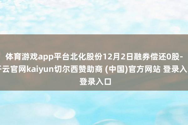 体育游戏app平台北化股份12月2日融券偿还0股-开云官网kaiyun切尔西赞助商 (中国)官方网站 登录入口