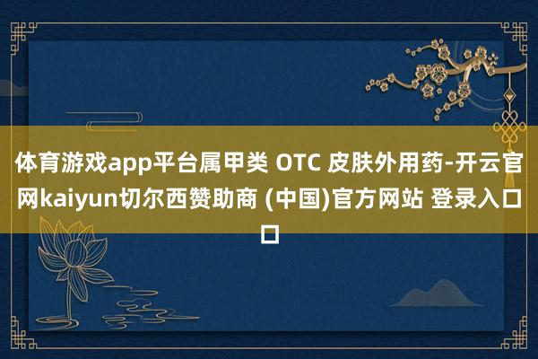 体育游戏app平台属甲类 OTC 皮肤外用药-开云官网kaiyun切尔西赞助商 (中国)官方网站 登录入口