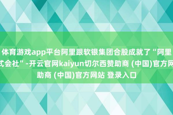体育游戏app平台阿里跟软银集团合股成就了“阿里巴巴日本株式会社”-开云官网kaiyun切尔西赞助商 (中国)官方网站 登录入口