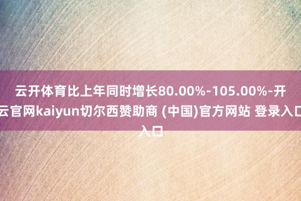 云开体育比上年同时增长80.00%-105.00%-开云官网kaiyun切尔西赞助商 (中国)官方网站 登录入口