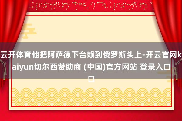 云开体育他把阿萨德下台赖到俄罗斯头上-开云官网kaiyun切尔西赞助商 (中国)官方网站 登录入口