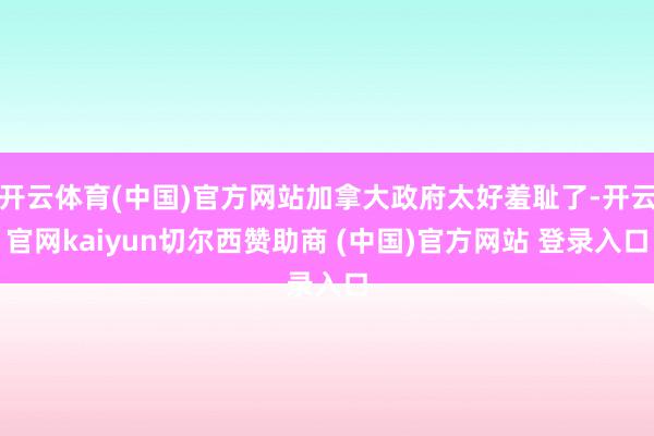 开云体育(中国)官方网站加拿大政府太好羞耻了-开云官网kaiyun切尔西赞助商 (中国)官方网站 登录入口