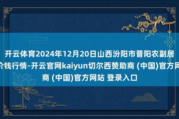 开云体育2024年12月20日山西汾阳市晋阳农副居品批发市集价钱行情-开云官网kaiyun切尔西赞助商 (中国)官方网站 登录入口