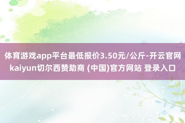 体育游戏app平台最低报价3.50元/公斤-开云官网kaiyun切尔西赞助商 (中国)官方网站 登录入口