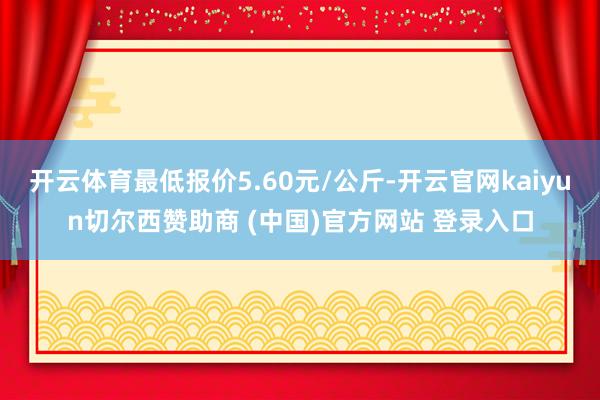 开云体育最低报价5.60元/公斤-开云官网kaiyun切尔西赞助商 (中国)官方网站 登录入口