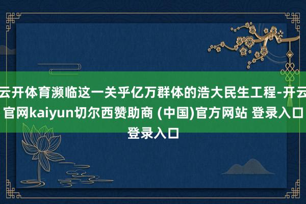 云开体育濒临这一关乎亿万群体的浩大民生工程-开云官网kaiyun切尔西赞助商 (中国)官方网站 登录入口
