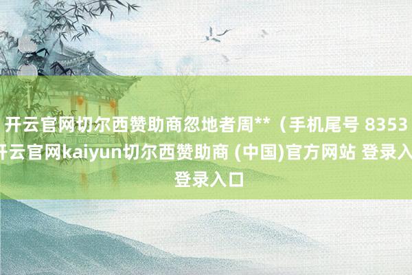 开云官网切尔西赞助商忽地者周**（手机尾号 8353-开云官网kaiyun切尔西赞助商 (中国)官方网站 登录入口