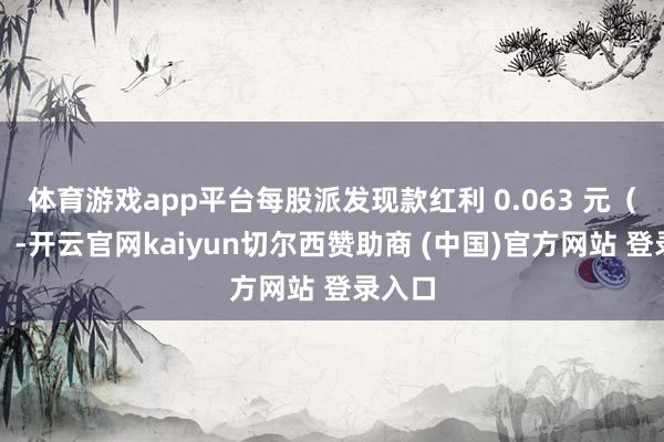 体育游戏app平台每股派发现款红利 0.063 元(含税)-开云官网kaiyun切尔西赞助商 (中国)官方网站 登录入口