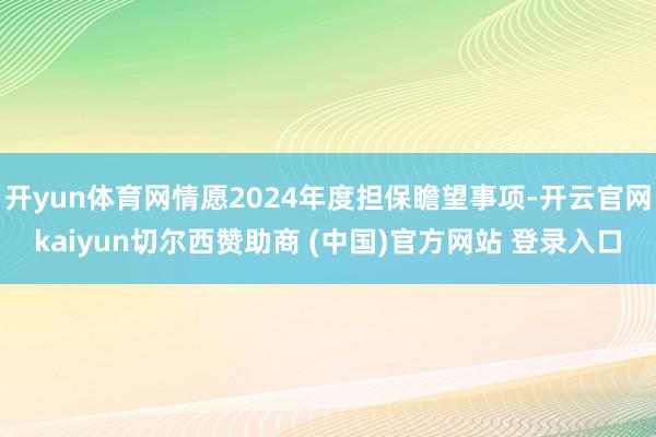 开yun体育网情愿2024年度担保瞻望事项-开云官网kaiyun切尔西赞助商 (中国)官方网站 登录入口