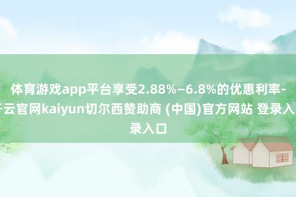 体育游戏app平台享受2.88%—6.8%的优惠利率-开云官网kaiyun切尔西赞助商 (中国)官方网站 登录入口