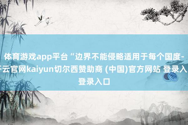 体育游戏app平台　　“边界不能侵略适用于每个国度-开云官网kaiyun切尔西赞助商 (中国)官方网站 登录入口