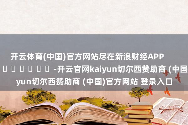 开云体育(中国)官方网站尽在新浪财经APP            													-开云官网kaiyun切尔西赞助商 (中国)官方网站 登录入口