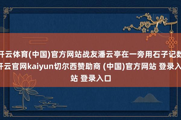 开云体育(中国)官方网站战友潘云亭在一旁用石子记数-开云官网kaiyun切尔西赞助商 (中国)官方网站 登录入口