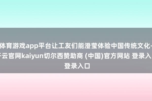 体育游戏app平台让工友们能澄莹体验中国传统文化-开云官网kaiyun切尔西赞助商 (中国)官方网站 登录入口
