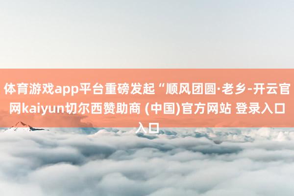 体育游戏app平台重磅发起“顺风团圆·老乡-开云官网kaiyun切尔西赞助商 (中国)官方网站 登录入口