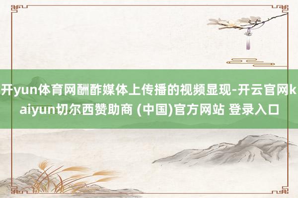 开yun体育网酬酢媒体上传播的视频显现-开云官网kaiyun切尔西赞助商 (中国)官方网站 登录入口