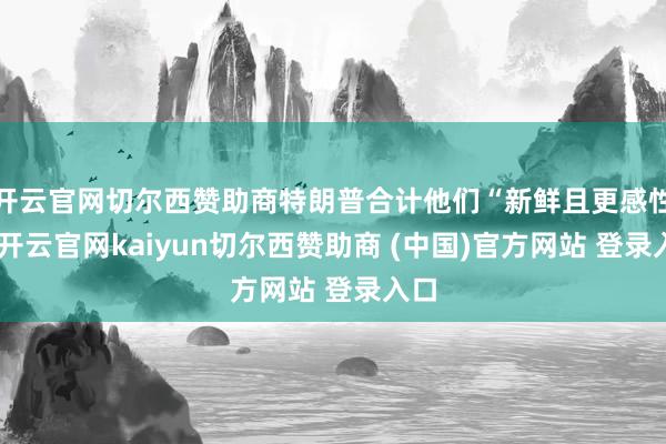 开云官网切尔西赞助商特朗普合计他们“新鲜且更感性”-开云官网kaiyun切尔西赞助商 (中国)官方网站 登录入口