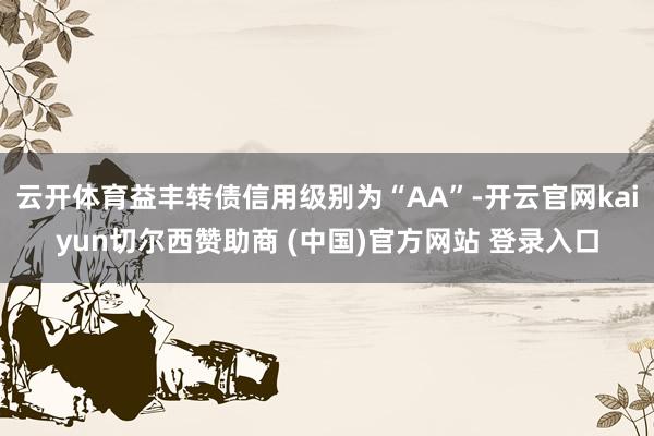 云开体育益丰转债信用级别为“AA”-开云官网kaiyun切尔西赞助商 (中国)官方网站 登录入口
