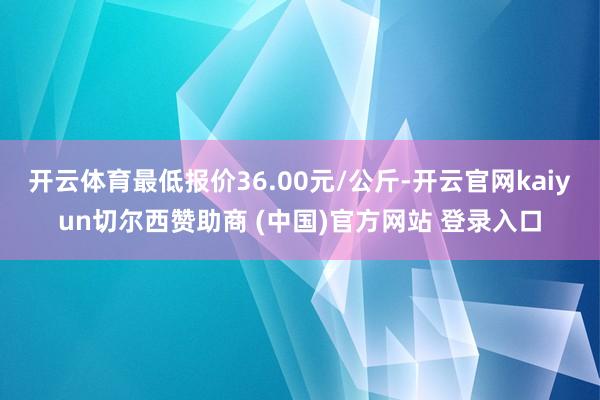 开云体育最低报价36.00元/公斤-开云官网kaiyun切尔西赞助商 (中国)官方网站 登录入口