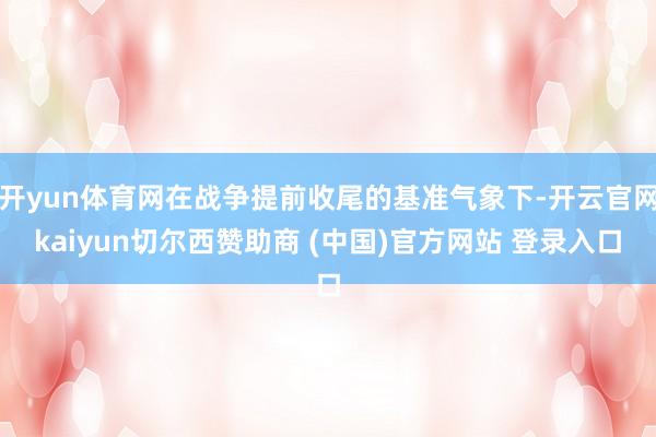 开yun体育网在战争提前收尾的基准气象下-开云官网kaiyun切尔西赞助商 (中国)官方网站 登录入口
