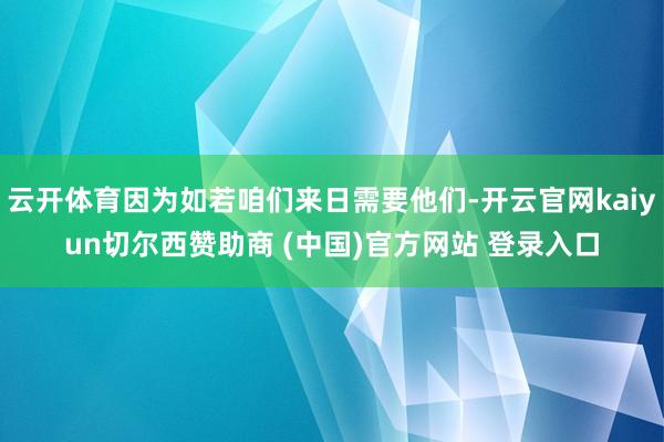云开体育因为如若咱们来日需要他们-开云官网kaiyun切尔西赞助商 (中国)官方网站 登录入口