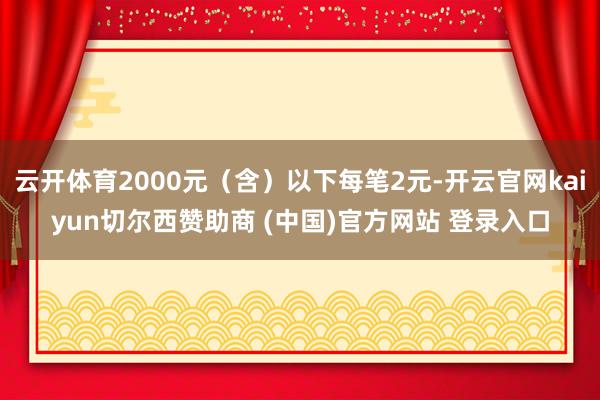 云开体育2000元（含）以下每笔2元-开云官网kaiyun切尔西赞助商 (中国)官方网站 登录入口