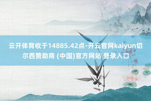云开体育收于14885.42点-开云官网kaiyun切尔西赞助商 (中国)官方网站 登录入口