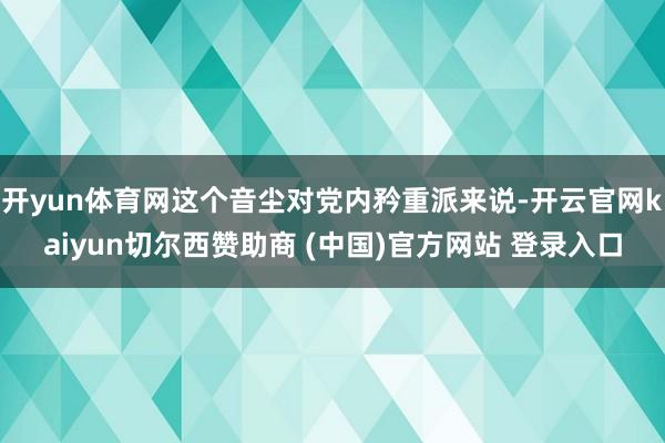 开yun体育网这个音尘对党内矜重派来说-开云官网kaiyun切尔西赞助商 (中国)官方网站 登录入口